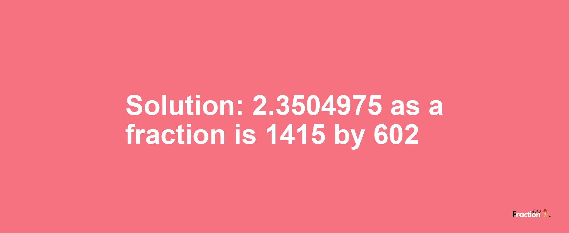 Solution:2.3504975 as a fraction is 1415/602